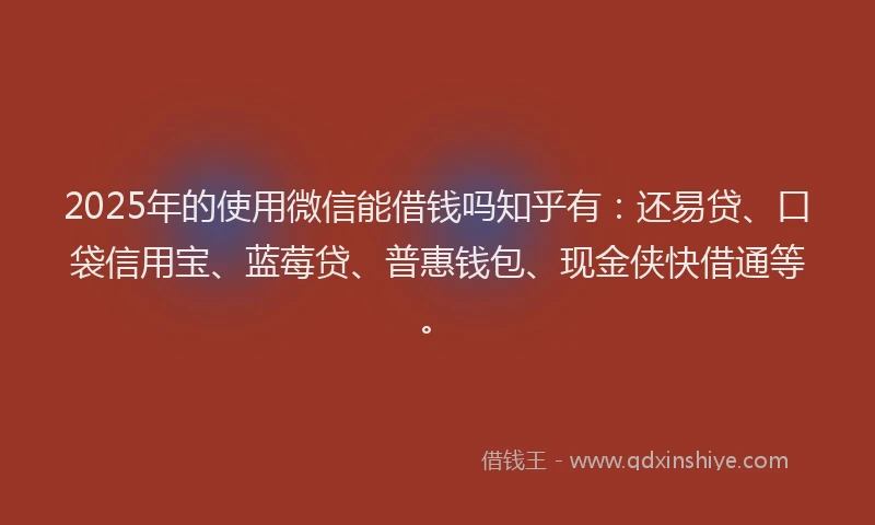 2025年的使用微信能借钱吗知乎有：还易贷、口袋信用宝、蓝莓贷、普惠钱包、现金侠快借通等。