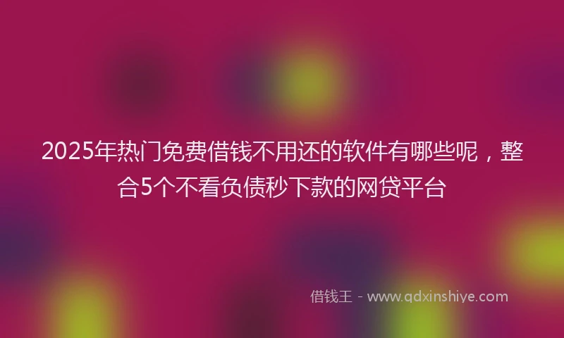 2025年热门免费借钱不用还的软件有哪些呢，整合5个不看负债秒下款的网贷平台
