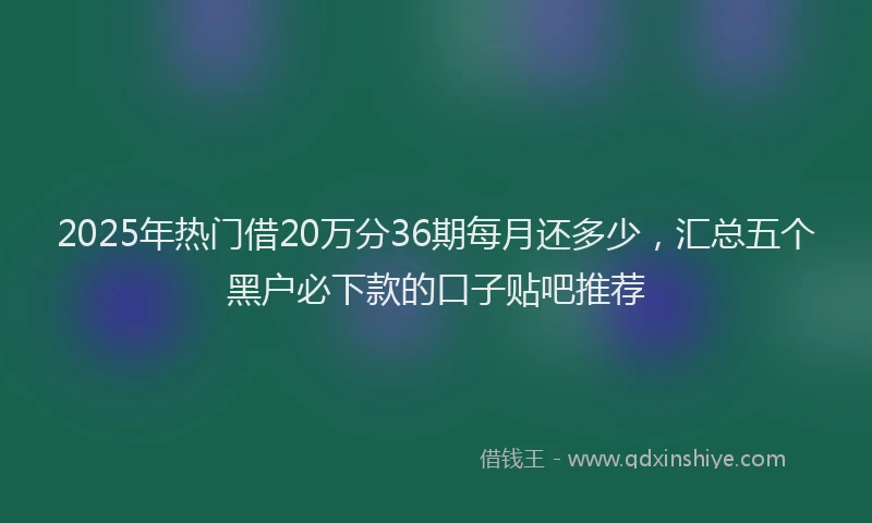 2025年热门借20万分36期每月还多少，汇总五个黑户必下款的口子贴吧推荐