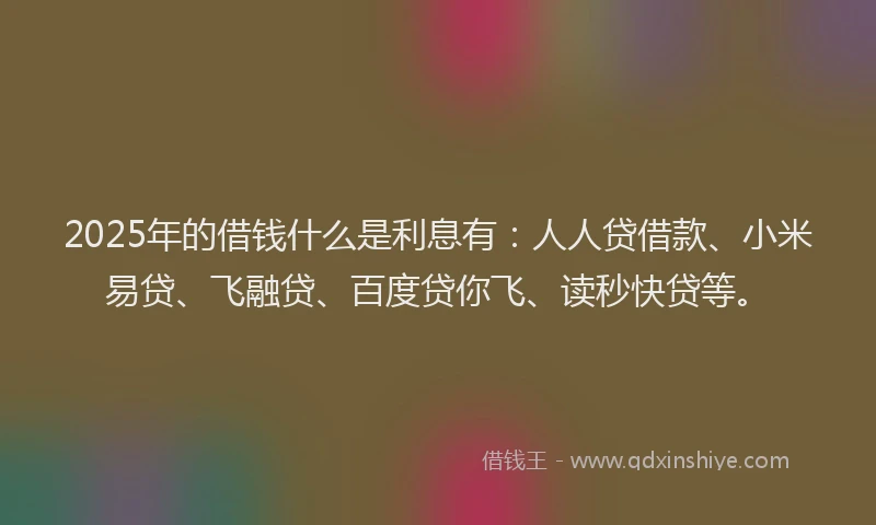 2025年的借钱什么是利息有：人人贷借款、小米易贷、飞融贷、百度贷你飞、读秒快贷等。