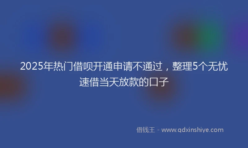 2025年热门借呗开通申请不通过，整理5个无忧速借当天放款的口子