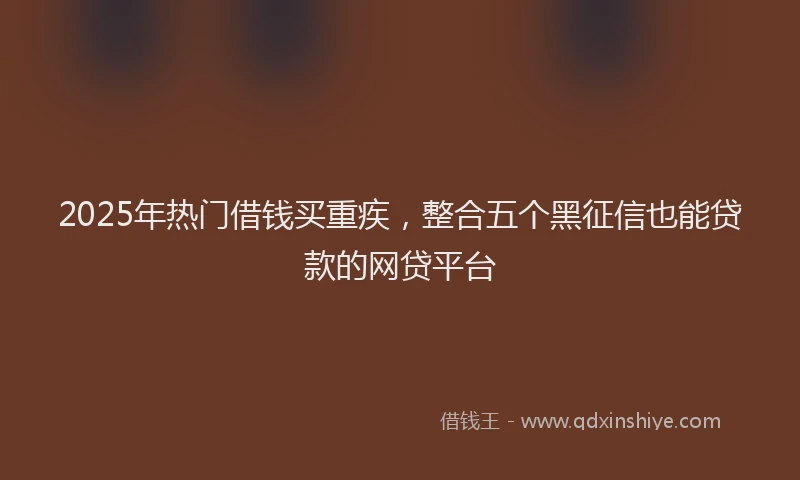 2025年热门借钱买重疾，整合五个黑征信也能贷款的网贷平台