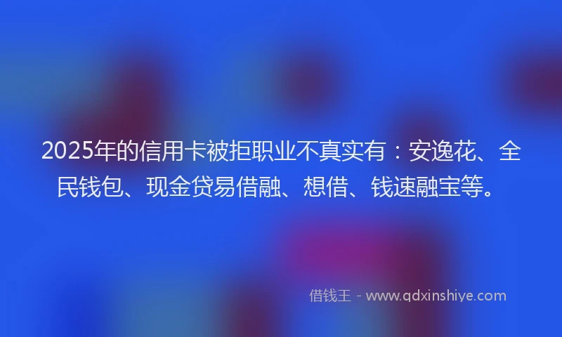 2025年的信用卡被拒职业不真实有：安逸花、全民钱包、现金贷易借融、想借、钱速融宝等。