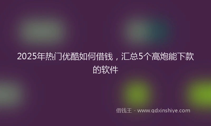 2025年热门优酷如何借钱，汇总5个高炮能下款的软件