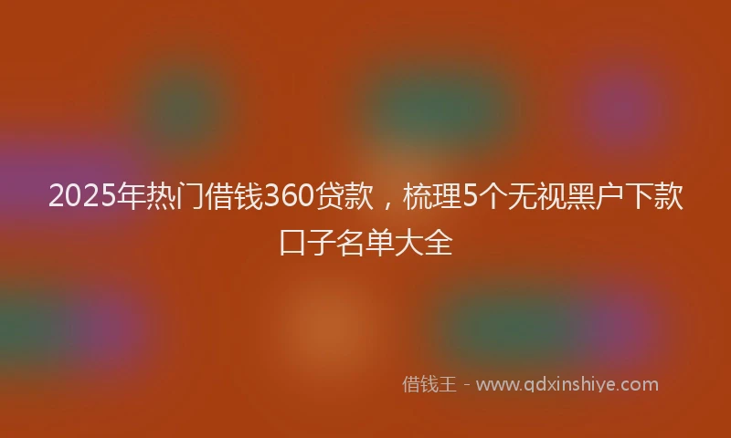 2025年热门借钱360贷款，梳理5个无视黑户下款口子名单大全