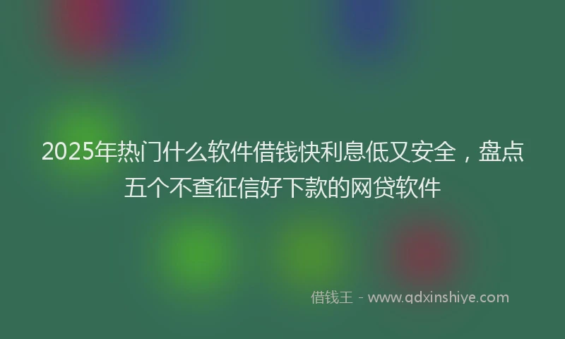 2025年热门什么软件借钱快利息低又安全，盘点五个不查征信好下款的网贷软件