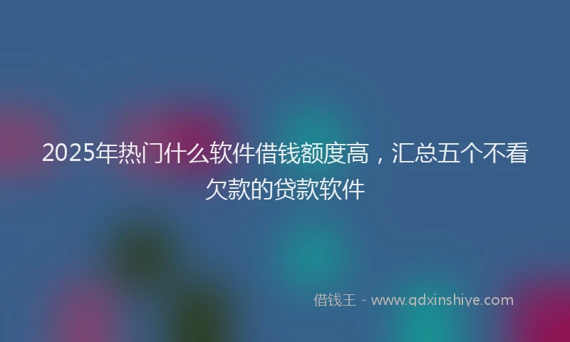 2025年热门什么软件借钱额度高，汇总五个不看欠款的贷款软件