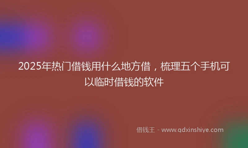 2025年热门借钱用什么地方借，梳理五个手机可以临时借钱的软件