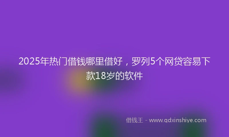 2025年热门借钱哪里借好，罗列5个网贷容易下款18岁的软件