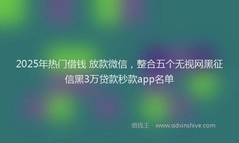 2025年热门借钱 放款微信，整合五个无视网黑征信黑3万贷款秒款app名单