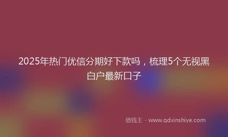2025年热门优信分期好下款吗，梳理5个无视黑白户最新口子