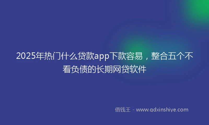 2025年热门什么贷款app下款容易，整合五个不看负债的长期网贷软件