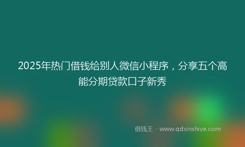 2025年热门借钱给别人微信小程序，分享五个高能分期贷款口子新秀