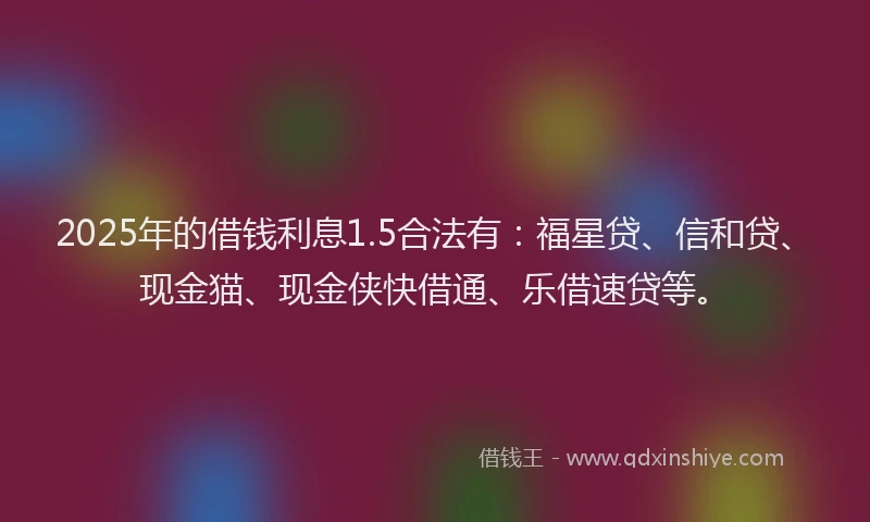2025年的借钱利息1.5合法有：福星贷、信和贷、现金猫、现金侠快借通、乐借速贷等。