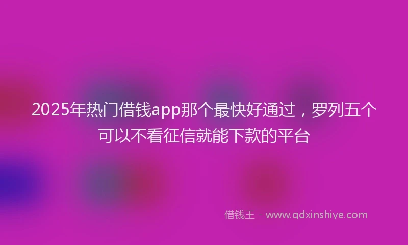 2025年热门借钱app那个最快好通过，罗列五个可以不看征信就能下款的平台