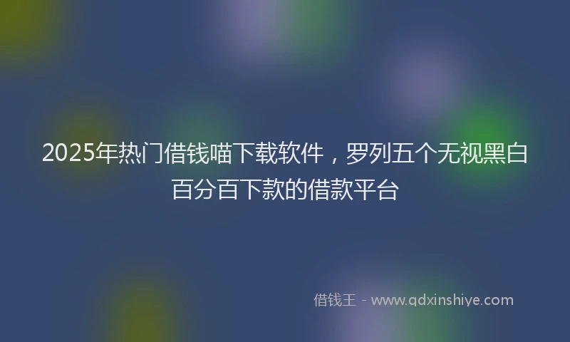 2025年热门借钱喵下载软件，罗列五个无视黑白百分百下款的借款平台