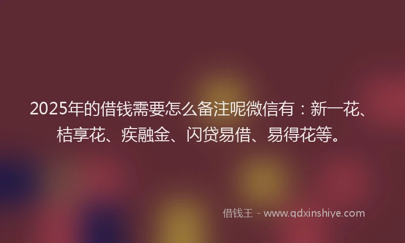 2025年的借钱需要怎么备注呢微信有：新一花、桔享花、疾融金、闪贷易借、易得花等。