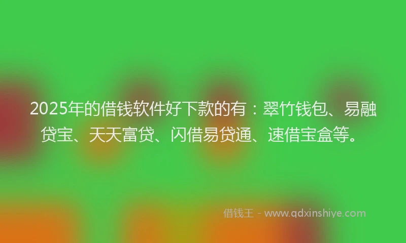 2025年的借钱软件好下款的有：翠竹钱包、易融贷宝、天天富贷、闪借易贷通、速借宝盒等。