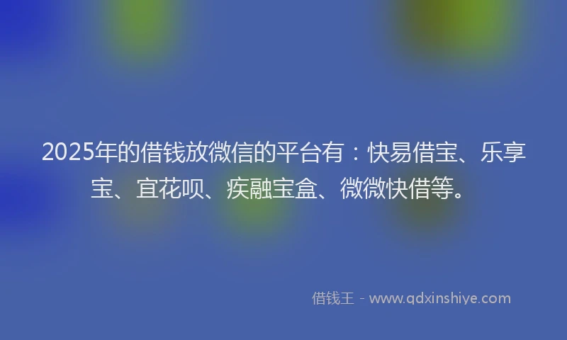 2025年的借钱放微信的平台有：快易借宝、乐享宝、宜花呗、疾融宝盒、微微快借等。