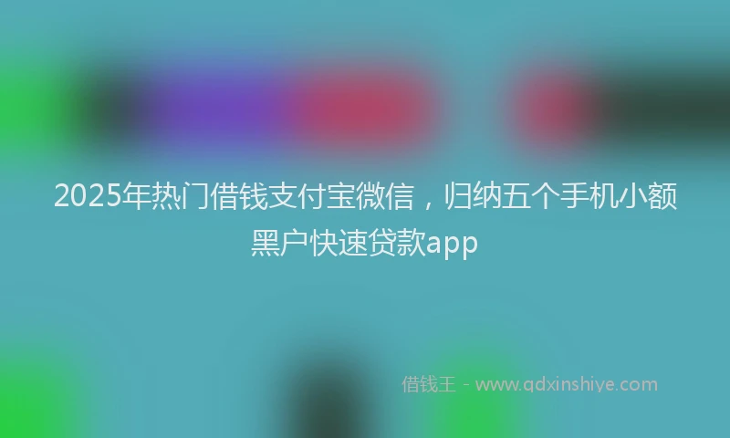 2025年热门借钱支付宝微信，归纳五个手机小额黑户快速贷款app