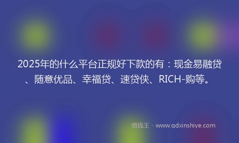 2025年的什么平台正规好下款的有：现金易融贷、随意优品、幸福贷、速贷侠、RICH-购等。