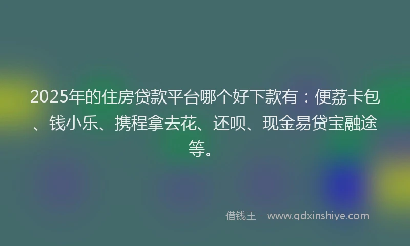 2025年的住房贷款平台哪个好下款有：便荔卡包、钱小乐、携程拿去花、还呗、现金易贷宝融途等。