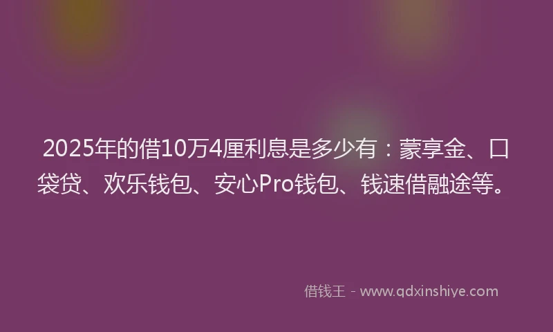 2025年的借10万4厘利息是多少有：蒙享金、口袋贷、欢乐钱包、安心Pro钱包、钱速借融途等。