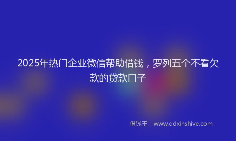 2025年热门企业微信帮助借钱，罗列五个不看欠款的贷款口子