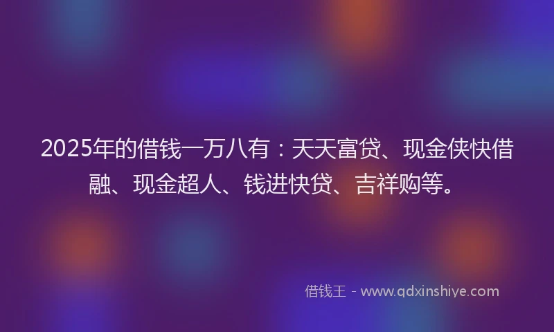 2025年的借钱一万八有：天天富贷、现金侠快借融、现金超人、钱进快贷、吉祥购等。