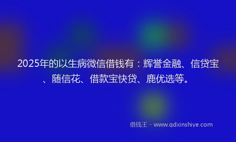 2025年的以生病微信借钱有：辉誉金融、信贷宝、随信花、借款宝快贷、鹿优选等。