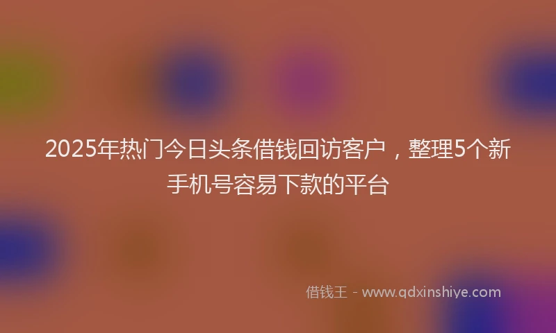 2025年热门今日头条借钱回访客户，整理5个新手机号容易下款的平台