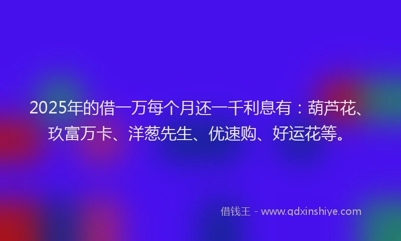 2025年的借一万每个月还一千利息有：葫芦花、玖富万卡、洋葱先生、优速购、好运花等。