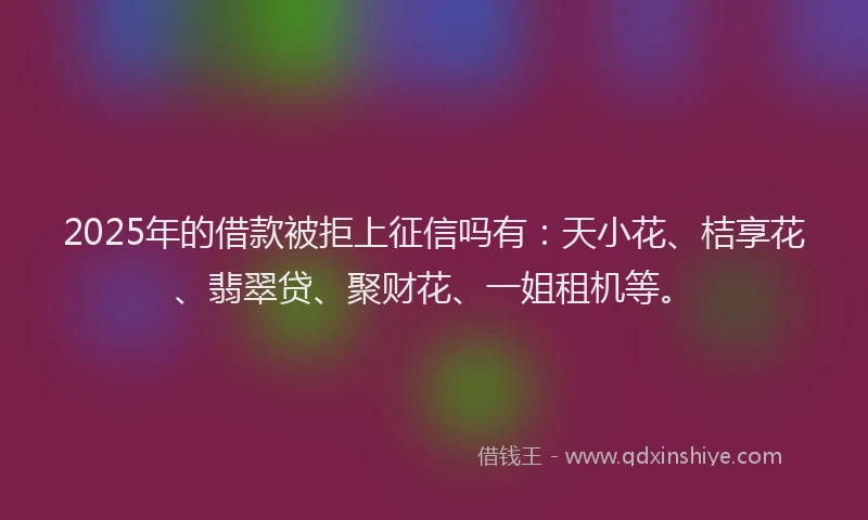 2025年的借款被拒上征信吗有：天小花、桔享花、翡翠贷、聚财花、一姐租机等。