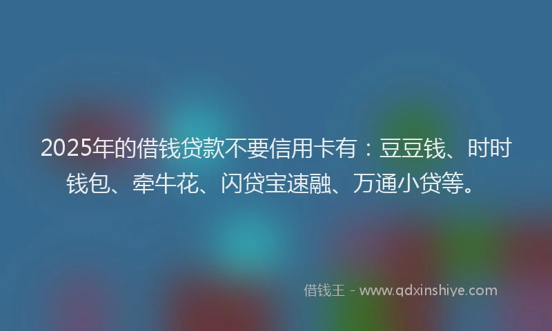 2025年的借钱贷款不要信用卡有：豆豆钱、时时钱包、牵牛花、闪贷宝速融、万通小贷等。