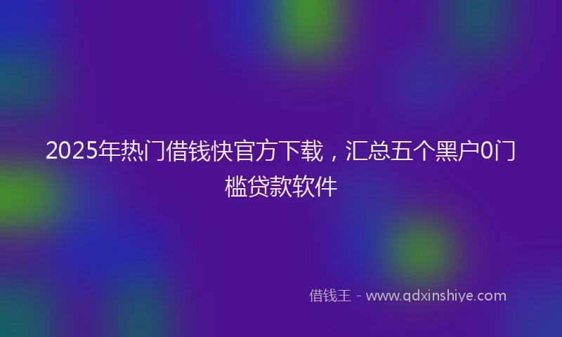 2025年热门借钱快官方下载，汇总五个黑户0门槛贷款软件