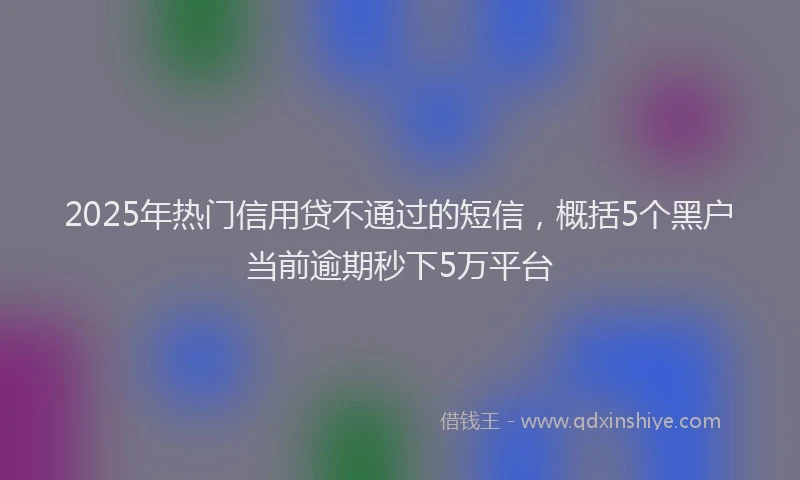 2025年热门信用贷不通过的短信，概括5个黑户当前逾期秒下5万平台