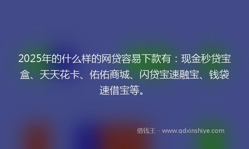 2025年的什么样的网贷容易下款有：现金秒贷宝盒、天天花卡、佑佑商城、闪贷宝速融宝、钱袋速借宝等。