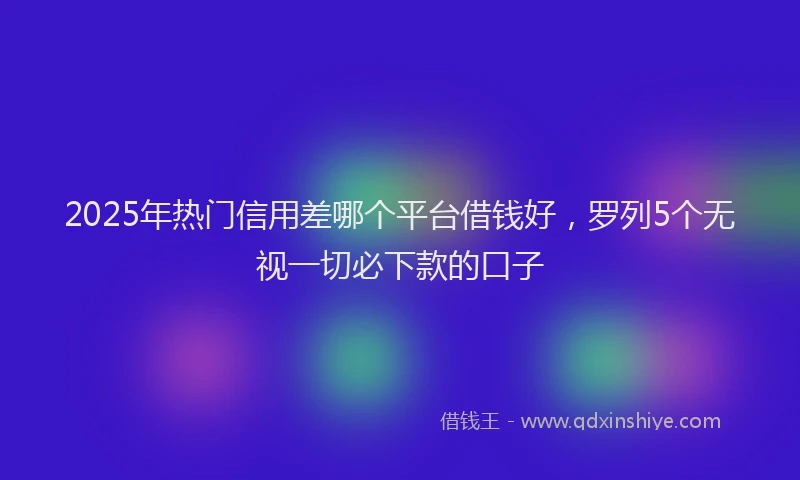 2025年热门信用差哪个平台借钱好，罗列5个无视一切必下款的口子