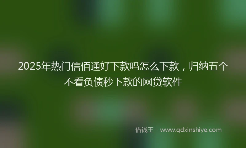 2025年热门信佰通好下款吗怎么下款，归纳五个不看负债秒下款的网贷软件