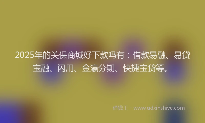 2025年的关保商城好下款吗有:借款易融、易贷宝融、闪用、金瀛分期、快捷宝贷等。