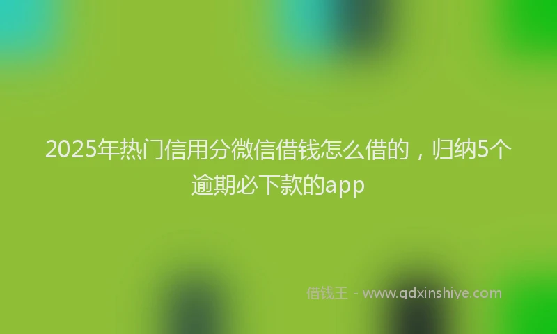2025年热门信用分微信借钱怎么借的，归纳5个逾期必下款的app