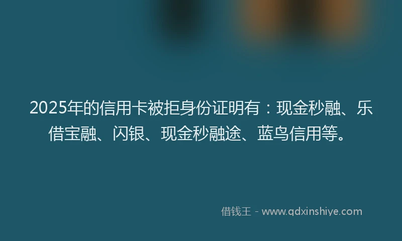 2025年的信用卡被拒身份证明有：现金秒融、乐借宝融、闪银、现金秒融途、蓝鸟信用等。
