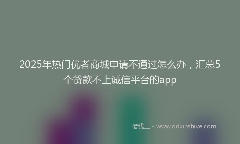 2025年热门优者商城申请不通过怎么办，汇总5个贷款不上诚信平台的app