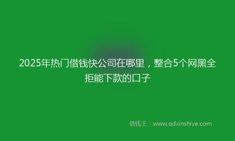 2025年热门借钱快公司在哪里，整合5个网黑全拒能下款的口子
