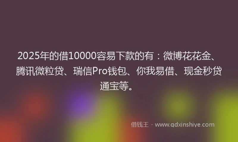 2025年的借10000容易下款的有：微博花花金、腾讯微粒贷、瑞信Pro钱包、你我易借、现金秒贷通宝等。
