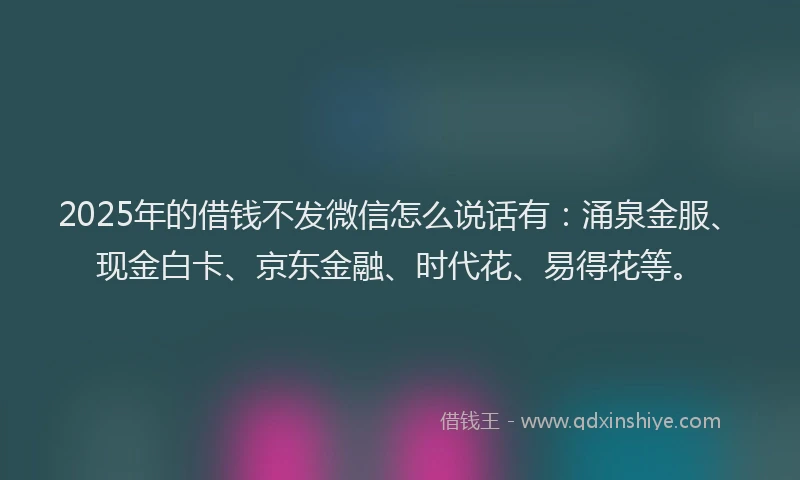 2025年的借钱不发微信怎么说话有：涌泉金服、现金白卡、京东金融、时代花、易得花等。