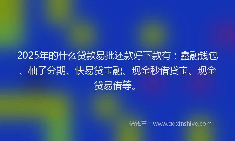 2025年的什么贷款易批还款好下款有：鑫融钱包、柚子分期、快易贷宝融、现金秒借贷宝、现金贷易借等。