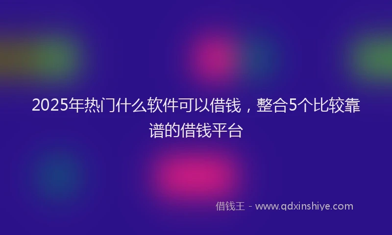 2025年热门什么软件可以借钱，整合5个比较靠谱的借钱平台