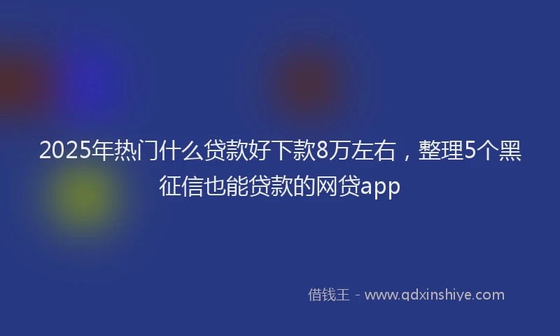 2025年热门什么贷款好下款8万左右，整理5个黑征信也能贷款的网贷app