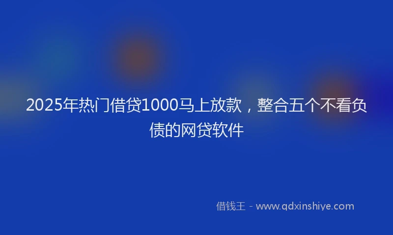 2025年热门借贷1000马上放款，整合五个不看负债的网贷软件